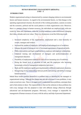 Human Resource Management (BEBA55A) UNIT-1
Jawahar Science College, Block-14, Neyveli. Page 1 of 18
HUMAN RESOURCE MANAGEMENT (BEBA55A)
UNIT – I
INTRODUCTION
Modern organizational setting is characterized by constant changing relation to environmental
factors and human resources. As regard to the environmental factors, we find changes in the
operating organizational structure, the network of the working procedures, customs on norms
and the economic, political and the social patterns in which organizations exist. Moreover,
there is a constant change in human resources, the individuals are employed daily with new
creativity, ideas and experiences, while the existing workforce is also continuously changing
their ideas, attitudes and even values. These two dimensions reveal the following trends.
o Increased complexity of the organizations, employment and a clear hierarchy of
owners, managers and workers.
o Increased the number of employers, self-employed and enlarged size of workforce.
o Enhance the need of training in view of increased requirements of specialized skills.
o Public interventions and legal complications in employee and employer relationships.
o Enhanced training and development of managers and professionalization of
management education.
o Possibility of employment explosion in view of ever increasing size of workforce.
o Rising the formal level of education of rank and file employees who becoming
increasingly critical of management malpractice and errors.
o Rank and file employees rapidly growing demands in different employment situations.
o Recognizing of close relationships between profits and earnings and ability to manage
human resources.
Indeed these trends manifest themselves in problem areas as identified by the managers in
organizational settings. Although the change may provide solutions to some problems, it may
create several new ones. There is an urgent need to understand these problems, anticipate them
and to find solution to them. The responsibility to find out the solutions to these problems lies
with every manager who has prepared to deal with different change effectively through
educational and developmental programs. Obviously, every manager is responsible for
management of human resources of course with the advice and help of personnel department.
 