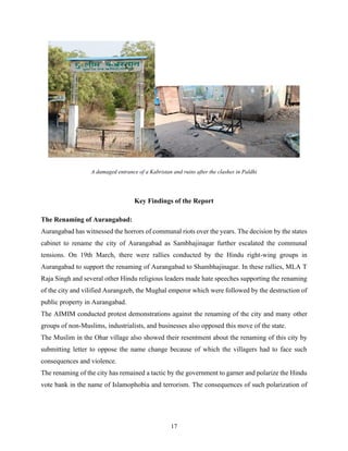 17
A damaged entrance of a Kabristan and ruins after the clashes in Paldhi
Key Findings of the Report
The Renaming of Aurangabad:
Aurangabad has witnessed the horrors of communal riots over the years. The decision by the states
cabinet to rename the city of Aurangabad as Sambhajinagar further escalated the communal
tensions. On 19th March, there were rallies conducted by the Hindu right-wing groups in
Aurangabad to support the renaming of Aurangabad to Shambhajinagar. In these rallies, MLA T
Raja Singh and several other Hindu religious leaders made hate speeches supporting the renaming
of the city and vilified Aurangzeb, the Mughal emperor which were followed by the destruction of
public property in Aurangabad.
The AIMIM conducted protest demonstrations against the renaming of the city and many other
groups of non-Muslims, industrialists, and businesses also opposed this move of the state.
The Muslim in the Ohar village also showed their resentment about the renaming of this city by
submitting letter to oppose the name change because of which the villagers had to face such
consequences and violence.
The renaming of the city has remained a tactic by the government to garner and polarize the Hindu
vote bank in the name of Islamophobia and terrorism. The consequences of such polarization of
 