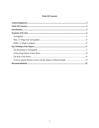 3
Table Of Contents
Acknowledgement......................................................................................................................... 2
Table Of Contents......................................................................................................................... 3
Introduction................................................................................................................................... 4
Sequence of Events........................................................................................................................ 6
Aurangabad ................................................................................................................................. 6
Ohar, A village near Aurangabad.............................................................................................. 12
Paldhi, A village in Jalgaon....................................................................................................... 15
Key Findings of the Report........................................................................................................ 17
The Renaming of Aurangabad: ................................................................................................. 17
A Recurring Pattern of these Riots:........................................................................................... 18
The Role of the Police:.............................................................................................................. 18
Violence against Muslim women and the Impact on Mental Health:....................................... 19
Recommendations:...................................................................................................................... 22
 
