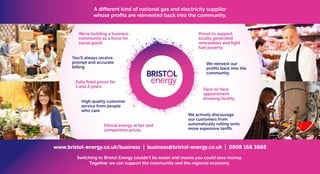 We’re building a business
community as a force for
social good.
You’ll always receive
prompt and accurate
billing.
High quality customer
service from people
who care.
Face-to-face
appointment
booking facility.
We actively discourage
our customers from
automatically rolling onto
more expensive tariffs.
www.bristol-energy.co.uk/business | business@bristol-energy.co.uk | 0808 168 3888
Ethical energy at fair and
competitive prices.
We reinvest our
profits back into the
community.
Proud to support
locally generated
renewables and fight
fuel poverty.
Fully fixed prices for
1 and 2 years.
Switching to Bristol Energy couldn’t be easier and means you could save money.
Together we can support the community and the regional economy.
A different kind of national gas and electricity supplier
whose profits are reinvested back into the community.
 