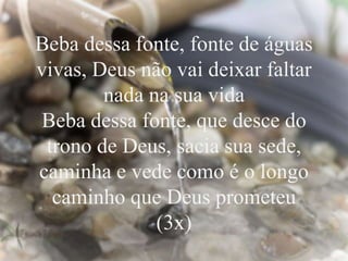 Beba dessa fonte, fonte de águas
vivas, Deus não vai deixar faltar
nada na sua vida
Beba dessa fonte, que desce do
trono de Deus, sacia sua sede,
caminha e vede como é o longo
caminho que Deus prometeu
(3x)
 