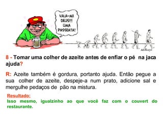 8 -  Tomar uma colher de azeite antes de enfiar o pé  na jaca ajuda ? R:  Azeite também é gordura, portanto ajuda. Então pegue a sua  colher de azeite, despeje-a num prato, adicione sal e mergulhe pedaços de  pão na mistura.  Resultado: Isso mesmo, igualzinho ao que você faz com o couvert do restaurante. 