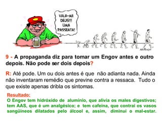 9 -  A propaganda diz para tomar um Engov antes e outro  depois. Não pode ser dois depois ? R:  Até pode. Um ou dois antes é que  não adianta nada. Ainda não inventaram remédio que previne contra a ressaca.  Tudo o que existe apenas dribla os sintomas.  Resultado: O Engov tem hidróxido de  alumínio, que alivia os males digestivos; tem AAS, que é um analgésico; e  tem cafeína, que contrai os vasos sangüíneos dilatados pelo álcool e, assim,  diminui o mal-estar. 