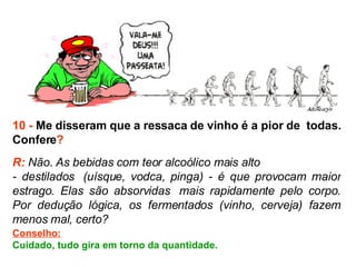 10 -  Me disseram que a ressaca de vinho é a pior de  todas. Confere ? R:  Não. As bebidas com teor alcoólico mais alto  - destilados  (uísque, vodca, pinga) - é que provocam maior estrago. Elas são absorvidas  mais rapidamente pelo corpo. Por dedução lógica, os fermentados (vinho, cerveja) fazem menos mal, certo?  Conselho: Cuidado, tudo gira em torno da quantidade. 