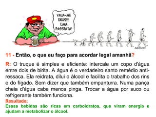 11 -  Então, o que eu faço para acordar legal amanhã ? R:  O truque é simples e eficiente: intercale um copo d'água entre dois de birita. A água é o verdadeiro santo remédio anti-ressaca. Ela reidrata, dilui o álcool e facilita o trabalho dos rins e do fígado. Sem dizer que também empanturra. Numa pança cheia d'água cabe menos pinga. Trocar a água por suco ou refrigerante também funciona.  Resultado: Essas bebidas são ricas em carboidratos, que viram energia e ajudam a metabolizar o álcool. 