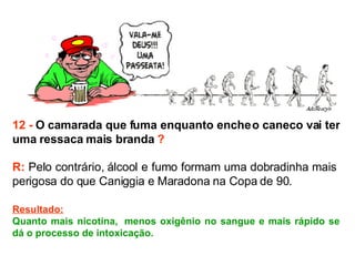 12 -  O camarada que fuma enquanto enche o caneco vai ter uma ressaca mais branda  ? R:  Pelo contrário, álcool e fumo formam uma dobradinha mais  perigosa do que Caniggia e Maradona na Copa de 90.  Resultado: Quanto mais nicotina,  menos oxigênio no sangue e mais rápido se dá o processo de intoxicação. 