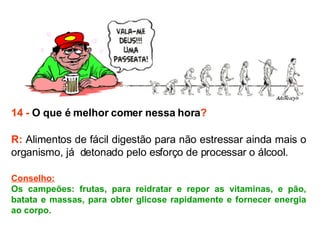 14 -  O que é melhor comer nessa hora ? R:  Alimentos de fácil digestão para não estressar ainda mais o organismo, já  detonado pelo esforço de processar o álcool.  Conselho: Os campeões: frutas, para reidratar e repor as vitaminas, e pão, batata e massas, para obter glicose rapidamente e fornecer energia ao corpo. 