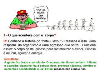 1 -   O que acontece com o  corpo ? R:  Conhece a história do "bateu, levou"? Ressaca é isso. Uma resposta  do organismo a uma agressão que sofreu. Funciona assim: o corpo gasta  glicose para metabolizar o álcool. Glicose é açúcar, açúcar é energia.   Resultado: A gente fica fraco e sonolento. O excesso de álcool também  inflama o aparelho digestivo faz a cabeça doer, provoca náuseas, vômitos e  aumenta a sensibilidade à luz. Enfim,  ressaca não é mole não ! 