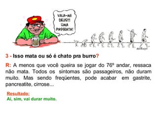 3 -  Isso mata ou só é chato pra burro ? R:  A menos que você queira se jogar do 76º andar, ressaca não mata. Todos os  sintomas são passageiros, não duram muito. Mas sendo freqüentes, pode acabar  em gastrite, pancreatite, cirrose...   Resultado: Aí, sim, vai durar muito. 