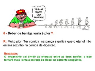 6 -  Beber de barriga vazia é pior  ? R:  Muito pior. Ter comida  na pança significa que o etanol não estará sozinho na corrida da digestão.  Resultado: O  organismo vai dividir as energias entre as duas tarefas, e isso tornará mais  lenta a entrada do álcool na corrente sangüínea.  