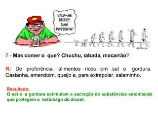7 -  Mas comer o  que? Chuchu, rabada, macarrão ? R:  De preferência, alimentos ricos em sal e  gordura. Castanha, amendoim, queijo e, para extrapolar, salaminho.  Resultado: O sal e  a gordura estimulam a secreção de substâncias estomacais que protegem o  estômago do álcool.  