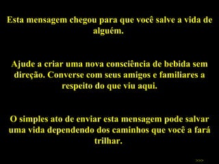 Esta mensagem chegou para que você salve a vida de alguém.  Ajude a criar uma nova consciência de bebida sem direção. Converse com seus amigos e familiares a respeito do que viu aqui. O simples ato de enviar esta mensagem pode salvar uma vida dependendo dos caminhos que você a fará trilhar.  Salve vidas!  >>> 