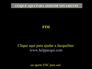 FIM ou aperte ESC para sair. CLIQUE AQUI PARA ASSISTIR NOVAMENTE Clique aqui para ajudar a Jacqueline:  www.helpjacqui.com 