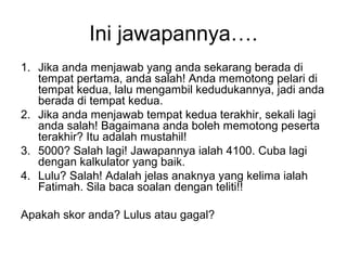 Ini jawapannya.
1. Jika anda menjawab yang anda sekarang berada di
tempat pertama, anda salah! Anda memotong pelari di
tempat kedua, lalu mengambil kedudukannya, jadi anda
berada di tempat kedua.
2. Jika anda menjawab tempat kedua terakhir, sekali lagi
anda salah! Bagaimana anda boleh memotong peserta
terakhir? Itu adalah mustahil!
3. 5000? Salah lagi! Jawapannya ialah 4100. Cuba lagi
dengan kalkulator yang baik.
4. Lulu? Salah! Adalah jelas anaknya yang kelima ialah
Fatimah. Sila baca soalan dengan teliti!!
Apakah skor anda? Lulus atau gagal?
 