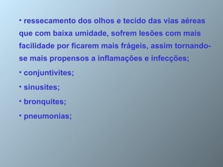 ressecamento dos olhos e tecido das vias aéreas  que com baixa umidade, sofrem lesões com mais facilidade por ficarem mais frágeis, assim tornando-se mais propensos a inflamações e infecções; conjuntivites;  sinusites;  bronquites;  pneumonias;  