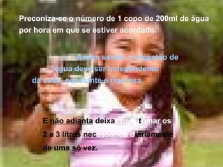 Preconiza-se o número de 1 copo de 200ml de água por hora em que se estiver acordado. Assim sendo, a ingestão de  água deve ser independente  da sede, constante e rigorosa.   E  não adianta  deixa r   para  t omar os     2 a 3 litros nec essários d iariamente    de uma só vez. 