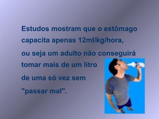 Estudos mostram que o estômago capacita apenas 12ml/kg/hora,  ou seja um adulto não conseguirá tomar mais de um litro  de uma só vez sem  "passar mal". 