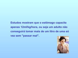 Estudos mostram que o estômago capacita apenas 12ml/kg/hora, ou seja um adulto não conseguirá tomar mais de um litro de uma só vez sem "passar mal". 