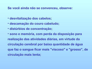 Se você ainda não se convenceu, observe:  desvitalização dos cabelos; descamação do couro cabeludo;  distúrbios de concentração;  sono e memória, com perda da disposição para realização das atividades diárias, em virtude da circulação cerebral por baixa quantidade de água que faz o sangue ficar mais "viscoso" e "grosso", de circulação mais lenta;  