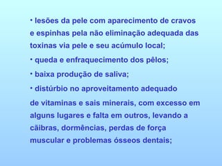 lesões da pele com aparecimento de cravos e espinhas pela não eliminação adequada das toxinas via pele e seu acúmulo local;  queda e enfraquecimento dos pêlos;  baixa produção de saliva;  distúrbio no aproveitamento adequado de vitaminas e sais minerais, com excesso em alguns lugares e falta em outros, levando a cãibras, dormências, perdas de força muscular e problemas ósseos dentais;  