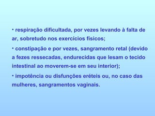 respiração dificultada, por vezes levando à falta de ar, sobretudo nos exercícios físicos;  constipação e por vezes, sangramento retal (devido a fezes ressecadas, endurecidas que lesam o tecido intestinal ao moverem-se em seu interior);  impotência ou disfunções eréteis ou, no caso das mulheres, sangramentos vaginais. 