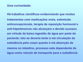 Uma curiosidade:  Há trabalhos científicos evidenciando que muitos tratamentos com medicações orais, sobretudo anticoncepcionais, terapia de reposição hormonal e anti-hipertensivos não alcançam o devido sucesso em virtude da baixa ingestão de água por parte do paciente; isto se deveria tanto à má circulação da substância pelo corpo quanto à má absorção da mesma no intestino, processo este dependente da água como veículo de transporte para a substância. 