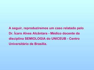 A seguir, reproduziremos um caso relatado pelo Dr. Ícaro Alves Alcântara - Médico docente da disciplina SEMIOLOGIA do UNICEUB - Centro Universitário de Brasília. 