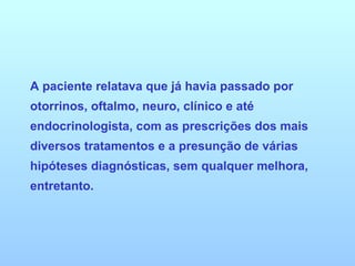A paciente relatava que já havia passado por otorrinos, oftalmo, neuro, clínico e até endocrinologista, com as prescrições dos mais diversos tratamentos e a presunção de várias hipóteses diagnósticas, sem qualquer melhora, entretanto. 