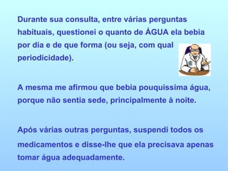 Durante sua consulta, entre várias perguntas habituais, questionei o quanto de ÁGUA ela bebia por dia e de que forma (ou seja, com qual periodicidade). A mesma me afirmou que bebia pouquíssima água, porque não sentia sede, principalmente à noite.  Após várias outras perguntas, suspendi todos os medicamentos e disse-lhe que ela precisava apenas tomar água adequadamente. 