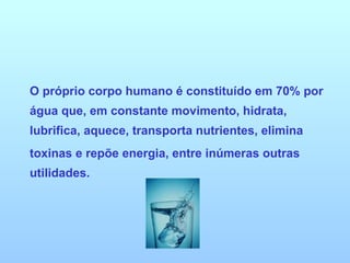 O próprio corpo humano é constituído em 70% por água que, em constante movimento, hidrata, lubrifica, aquece, transporta nutrientes, elimina toxinas e repõe energia, entre inúmeras outras utilidades. 