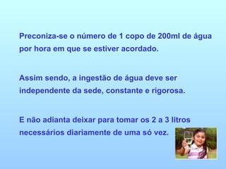 Preconiza-se o número de 1 copo de 200ml de água por hora em que se estiver acordado. Assim sendo, a ingestão de água deve ser independente da sede, constante e rigorosa. E não adianta deixar para tomar os 2 a 3 litros necessários diariamente de uma só vez. 