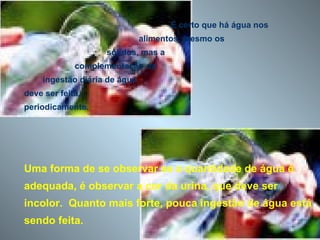 É certo que há água nos  alimentos, mesmo os  sólidos, mas a  complementação da  ingestão diária de água  deve ser feita,  periodicamente. Uma forma de se observar se a quantidade de água é adequada, é observar a cor da urina, que deve ser incolor.  Quanto mais forte, pouca ingestão de água está sendo feita. 
