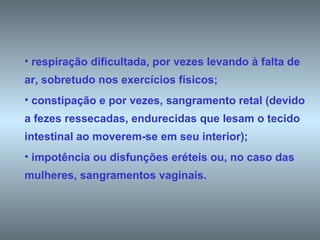 respiração dificultada, por vezes levando à falta de ar, sobretudo nos exercícios físicos;  constipação e por vezes, sangramento retal (devido a fezes ressecadas, endurecidas que lesam o tecido intestinal ao moverem-se em seu interior);  impotência ou disfunções eréteis ou, no caso das mulheres, sangramentos vaginais. 
