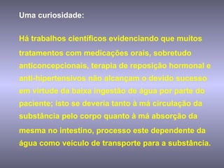 Uma curiosidade:  Há trabalhos científicos evidenciando que muitos tratamentos com medicações orais, sobretudo anticoncepcionais, terapia de reposição hormonal e anti-hipertensivos não alcançam o devido sucesso em virtude da baixa ingestão de água por parte do paciente; isto se deveria tanto à má circulação da substância pelo corpo quanto à má absorção da mesma no intestino, processo este dependente da água como veículo de transporte para a substância. 