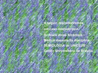 A seguir, reproduziremos  um caso relatado pelo  Dr. Ícaro Alves Alcântara - Médico docente da disciplina SEMIOLOGIA do UNICEUB - Centro Universitário de Brasília. 