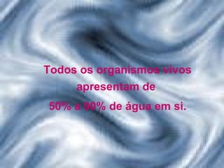 Todos os organismos vivos apresentam de  50% a 90% de água em si. 