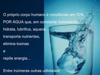 O próprio corpo humano é constituído em 70%  POR ÁGUA que, em constante movimento,  hidrata, lubrifica, aquece,  transporta nutrientes,  elimina toxinas  e  repõe energia...  Entre inúmeras outras utilidades! 