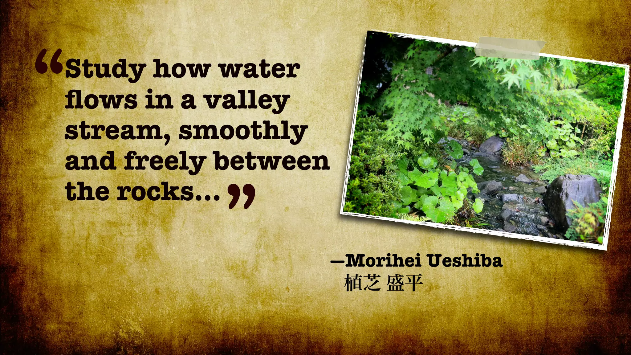 “
Study how water
ﬂows in a valley
stream, smoothly
and freely between
          ”
the rocks...

                 —Morihei Ueshiba
 