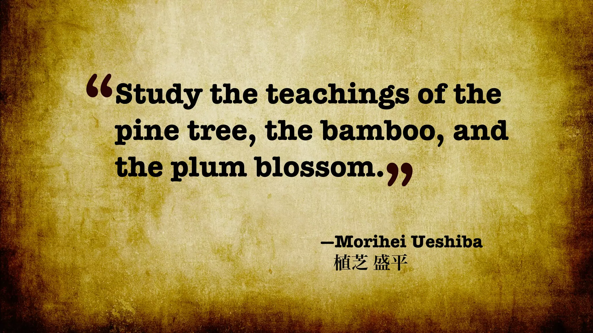 “
Study the teachings of the
pine tree, the bamboo, and
the plum blossom.
                   ”
             —Morihei Ueshiba
 