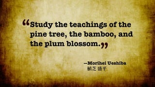 “
Study the teachings of the
pine tree, the bamboo, and
the plum blossom.
                   ”
             —Morihei Ueshiba
 