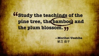 “
Study the teachings of the
pine tree, the bamboo, and
the plum blossom.
                   ”
              —Morihei Ueshiba
 