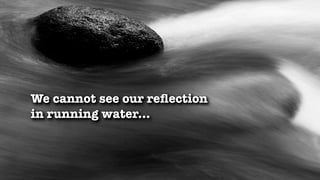 We cannot see our reﬂection
in running water...
 