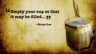 “
Empty your cup so that

                 ”
it may be ﬁlled...
           —Bruce Lee
 