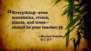 “
Everything—even
mountains, rivers,
plants, and trees—
should be your teacher.
                         ”
             —Morihei Ueshiba
 