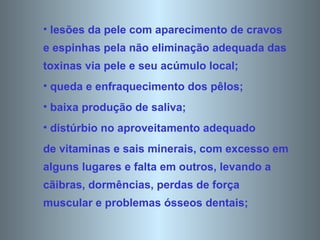 lesões da pele com aparecimento de cravos e espinhas pela não eliminação adequada das toxinas via pele e seu acúmulo local;  queda e enfraquecimento dos pêlos;  baixa produção de saliva;  distúrbio no aproveitamento adequado de vitaminas e sais minerais, com excesso em alguns lugares e falta em outros, levando a cãibras, dormências, perdas de força muscular e problemas ósseos dentais;  