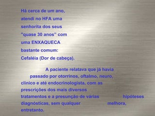 Há cerca de um ano,  atendi no HFA uma  senhorita dos seus  "quase 30 anos” com  uma ENXAQUECA  bastante comum:  Cefaléia (Dor de cabeça).  A paciente relatava que já havia  passado por otorrinos, oftalmo, neuro,  clínico e até endocrinologista, com as  prescrições dos mais diversos  tratamentos e a presunção de várias  hipóteses diagnósticas, sem qualquer  melhora, entretanto. 