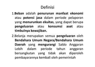 Definisi 
1.Beban adalah penurunan manfaat ekonomi 
atau potensi jasa dalam periode pelaporan 
yang menurunkan ekuitas, yang dapat berupa 
pengeluaran atau konsumsi aset atau 
timbulnya kewajiban. 
2.Belanja merupakan semua pengeluaran oleh 
Bendahara Umum Negara/Bendahara Umum 
Daerah yang mengurangi Saldo Anggaran 
Lebih dalam periode tahun anggaran 
bersangkutan yang tidak akan diperoleh 
pembayarannya kembali oleh pemerintah 
 