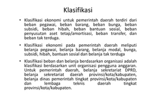 Klasifikasi 
• Klasifikasi ekonomi untuk pemerintah daerah terdiri dari 
beban pegawai, beban barang, beban bunga, beban 
subsidi, beban hibah, beban bantuan sosial, beban 
penyusutan aset tetap/amortisasi, beban transfer, dan 
beban tak terduga. 
• Klasifikasi ekonomi pada pemerintah daerah meliputi 
belanja pegawai, belanja barang, belanja modal, bunga, 
subsidi, hibah, bantuan sosial dan belanja tak terduga 
• Klasifikasi beban dan belanja berdasarkan organisasi adalah 
klasifikasi berdasarkan unit organisasi pengguna anggaran. 
Untuk pemerintah daerah, belanja sekretariat DPRD, 
belanja sekretariat daerah provinsi/kota/kabupaten, 
belanja dinas pemerintah tingkat provinsi/kota/kabupaten 
dan lembaga teknis daerah tingkat 
provinsi/kota/kabupaten. 
 