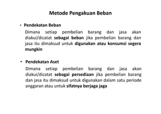 Metode Pengakuan Beban 
• Pendekatan Beban 
Dimana setiap pembelian barang dan jasa akan 
diakui/dicatat sebagai beban jika pembelian barang dan 
jasa itu dimaksud untuk digunakan atau konsumsi segera 
mungkin 
• Pendekatan Aset 
Dimana setiap pembelian barang dan jasa akan 
diakui/dicatat sebagai persediaan jika pembelian barang 
dan jasa itu dimaksud untuk digunakan dalam satu periode 
anggaran atau untuk sifatnya berjaga jaga 
 