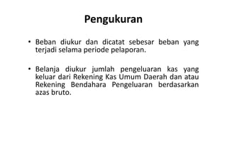 Pengukuran 
• Beban diukur dan dicatat sebesar beban yang 
terjadi selama periode pelaporan. 
• Belanja diukur jumlah pengeluaran kas yang 
keluar dari Rekening Kas Umum Daerah dan atau 
Rekening Bendahara Pengeluaran berdasarkan 
azas bruto. 
 